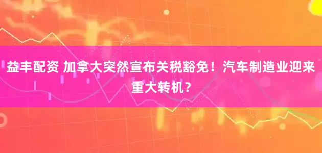 益丰配资 加拿大突然宣布关税豁免！汽车制造业迎来重大转机？