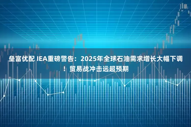垒富优配 IEA重磅警告：2025年全球石油需求增长大幅下调！贸易战冲击远超预期