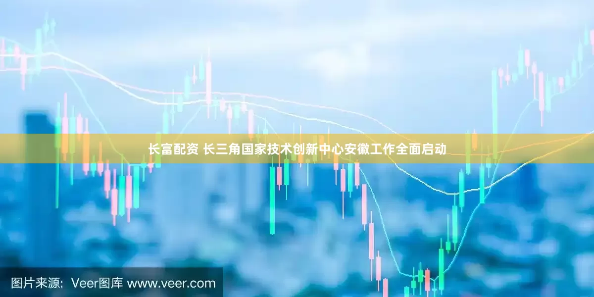 长富配资 长三角国家技术创新中心安徽工作全面启动