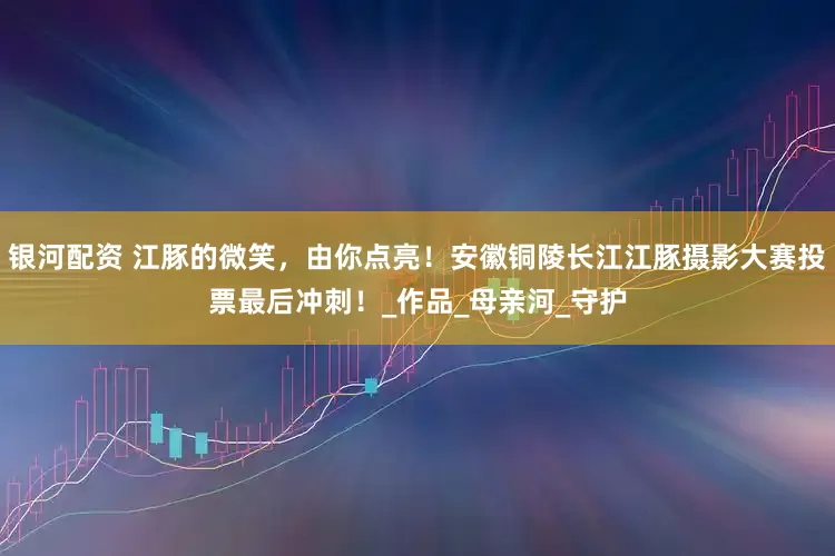 银河配资 江豚的微笑，由你点亮！安徽铜陵长江江豚摄影大赛投票最后冲刺！_作品_母亲河_守护