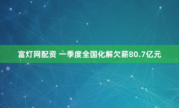 富灯网配资 一季度全国化解欠薪80.7亿元