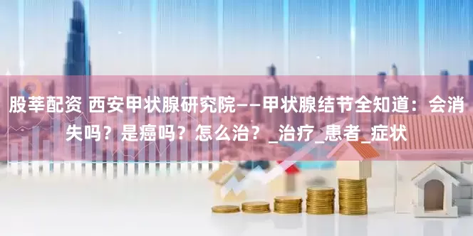 股莘配资 西安甲状腺研究院——甲状腺结节全知道：会消失吗？是癌吗？怎么治？_治疗_患者_症状