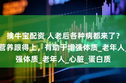 擒牛宝配资 人老后各种病都来了？说实话：2种营养跟得上，有助于增强体质_老年人_心脏_蛋白质