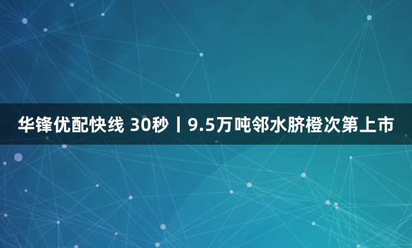华锋优配快线 30秒丨9.5万吨邻水脐橙次第上市
