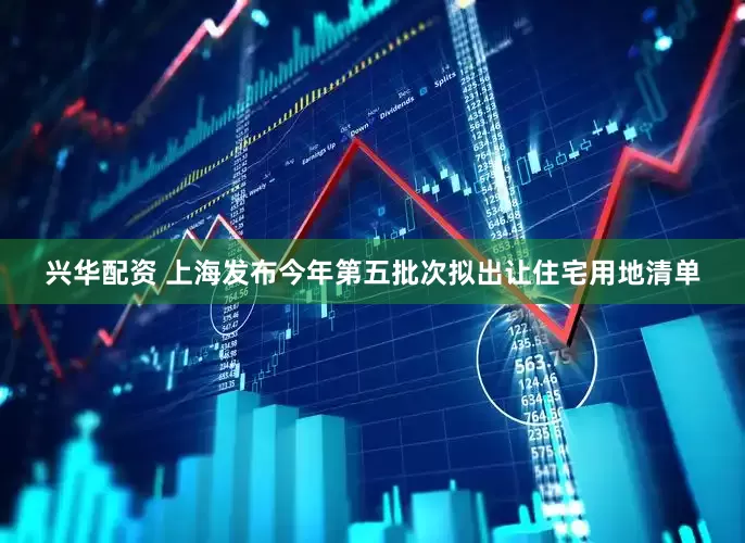 兴华配资 上海发布今年第五批次拟出让住宅用地清单