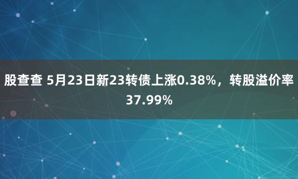 股查查 5月23日新23转债上涨0.38%，转股溢价率37.99%
