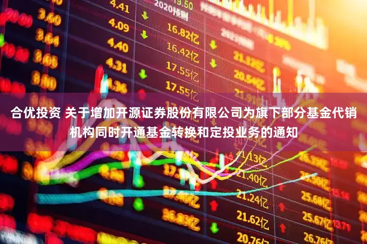 合优投资 关于增加开源证券股份有限公司为旗下部分基金代销机构同时开通基金转换和定投业务的通知