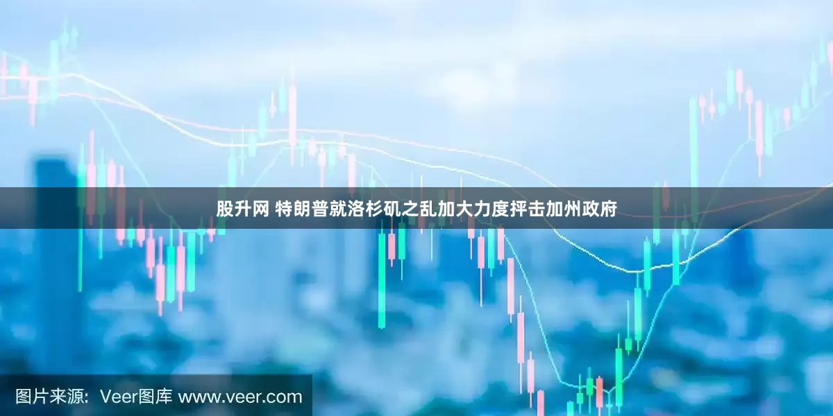 股升网 特朗普就洛杉矶之乱加大力度抨击加州政府
