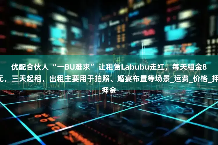优配合伙人 “一BU难求” 让租赁Labubu走红，每天租金80元，三天起租，出租主要用于拍照、婚宴布置等场景_运费_价格_押金