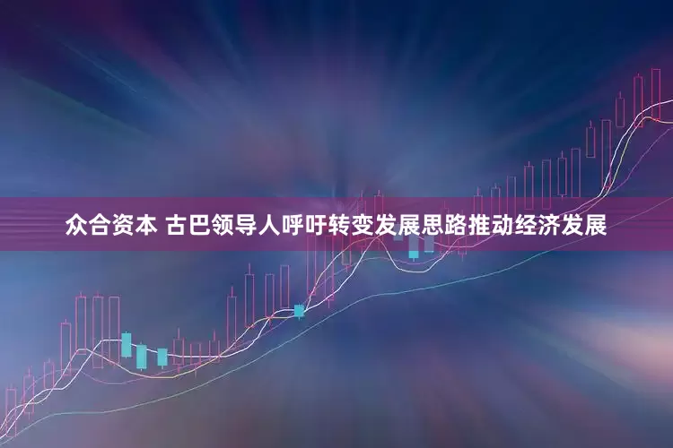 众合资本 古巴领导人呼吁转变发展思路推动经济发展