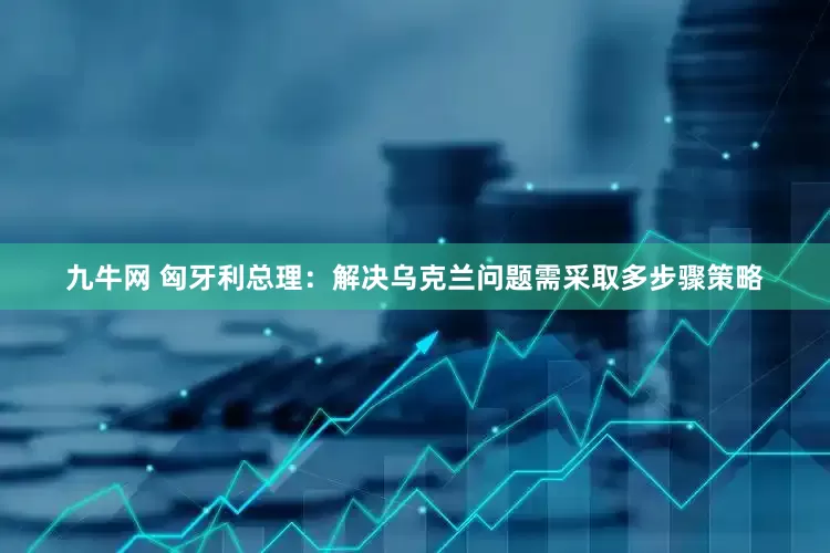 九牛网 匈牙利总理：解决乌克兰问题需采取多步骤策略