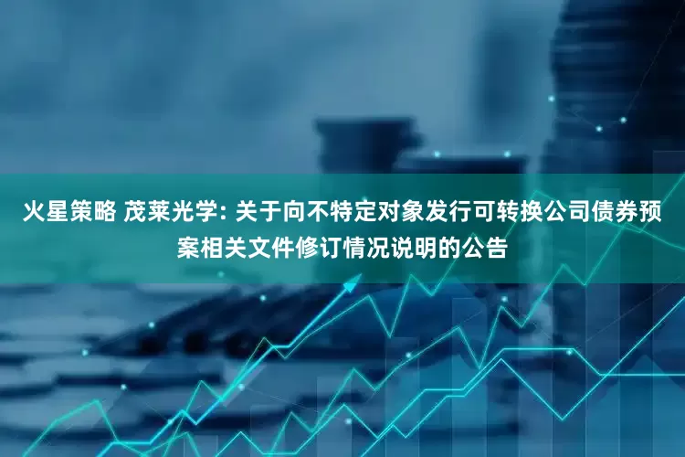 火星策略 茂莱光学: 关于向不特定对象发行可转换公司债券预案相关文件修订情况说明的公告