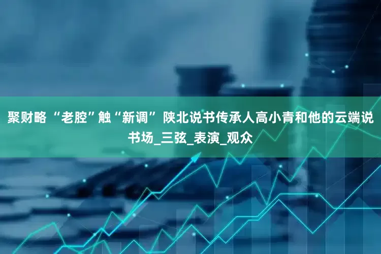 聚财略 “老腔”触“新调” 陕北说书传承人高小青和他的云端说书场_三弦_表演_观众
