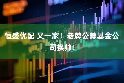 恒盛优配 又一家！老牌公募基金公司换帅！