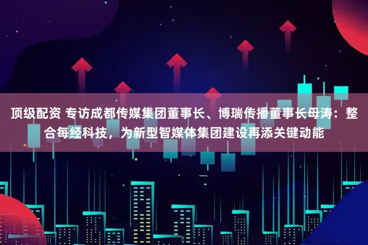 顶级配资 专访成都传媒集团董事长、博瑞传播董事长母涛：整合每经科技，为新型智媒体集团建设再添关键动能