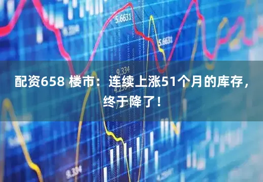 配资658 楼市：连续上涨51个月的库存，终于降了！