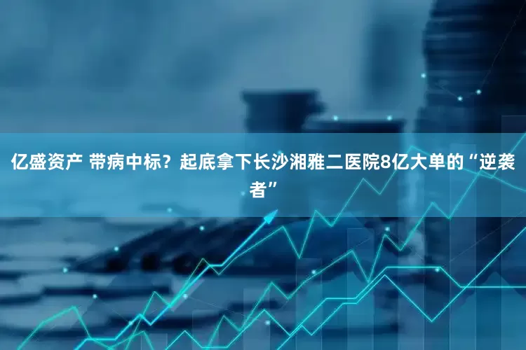 亿盛资产 带病中标？起底拿下长沙湘雅二医院8亿大单的“逆袭者”