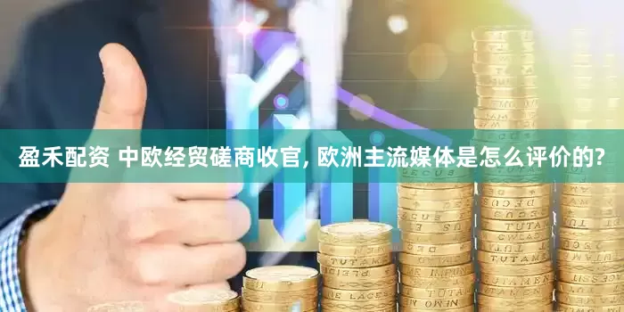 盈禾配资 中欧经贸磋商收官, 欧洲主流媒体是怎么评价的?